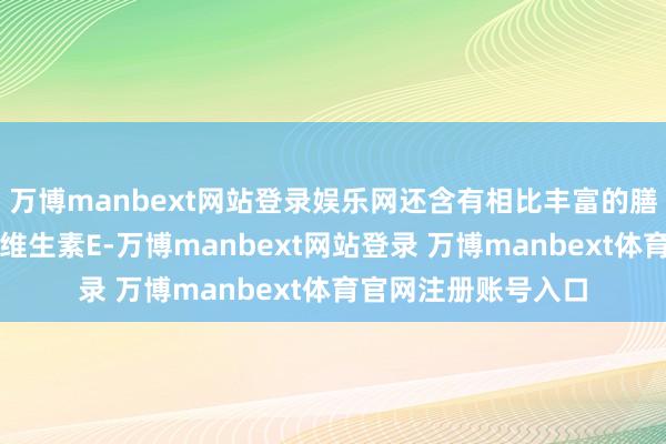 万博manbext网站登录娱乐网还含有相比丰富的膳食纤维、铁元素及维生素E-万博manbext网站登录 万博manbext体育官网注册账号入口