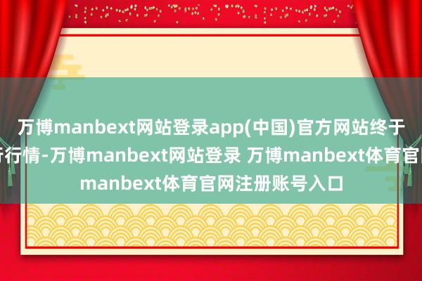 万博manbext网站登录app(中国)官方网站终于迎来显然的下行行情-万博manbext网站登录 万博manbext体育官网注册账号入口
