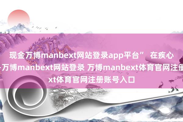 现金万博manbext网站登录app平台” 在疾心事置方面-万博manbext网站登录 万博manbext体育官网注册账号入口