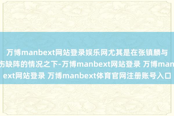 万博manbext网站登录娱乐网尤其是在张镇麟与赵继伟等中枢球员因伤缺阵的情况之下-万博manbext网站登录 万博manbext体育官网注册账号入口