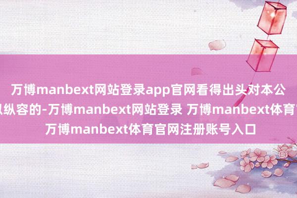 万博manbext网站登录app官网看得出头对本公司的导演如故比拟纵容的-万博manbext网站登录 万博manbext体育官网注册账号入口