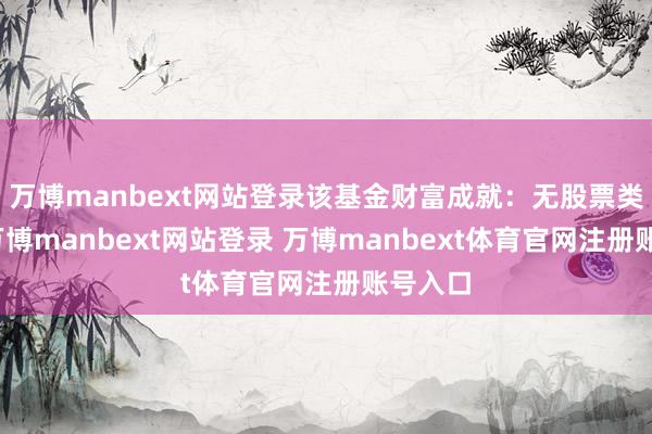 万博manbext网站登录该基金财富成就:无股票类财富-万博manbext网站登录 万博manbext体育官网注册账号入口