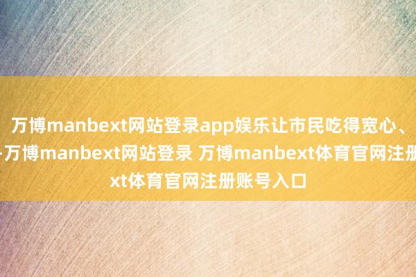 万博manbext网站登录app娱乐让市民吃得宽心、吃得空闲-万博manbext网站登录 万博manbext体育官网注册账号入口