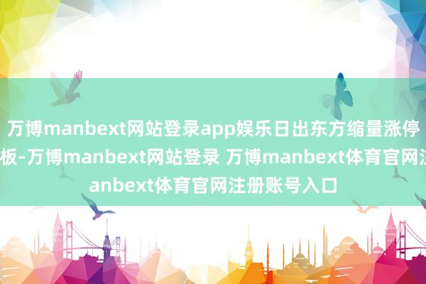万博manbext网站登录app娱乐日出东方缩量涨停录得18天14板-万博manbext网站登录 万博manbext体育官网注册账号入口