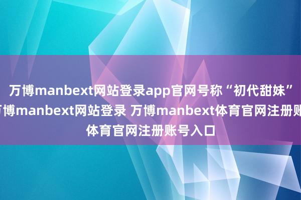 万博manbext网站登录app官网号称“初代甜妹”模板-万博manbext网站登录 万博manbext体育官网注册账号入口