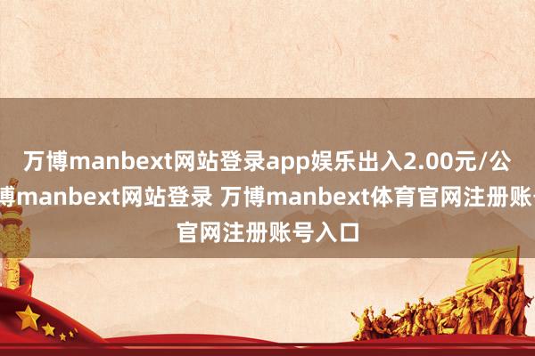 万博manbext网站登录app娱乐出入2.00元/公斤-万博manbext网站登录 万博manbext体育官网注册账号入口