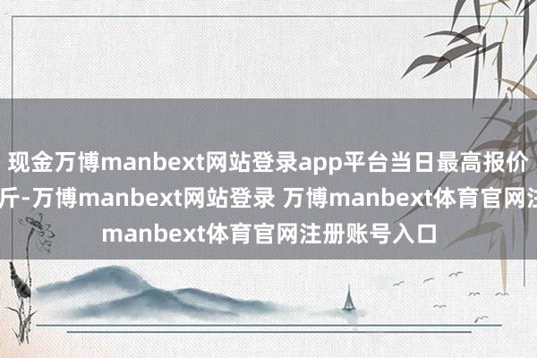 现金万博manbext网站登录app平台当日最高报价17.00元/公斤-万博manbext网站登录 万博manbext体育官网注册账号入口