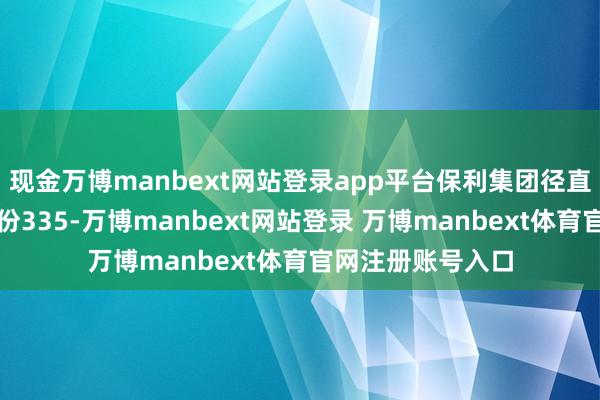 现金万博manbext网站登录app平台保利集团径直握有保利发展股份335-万博manbext网站登录 万博manbext体育官网注册账号入口