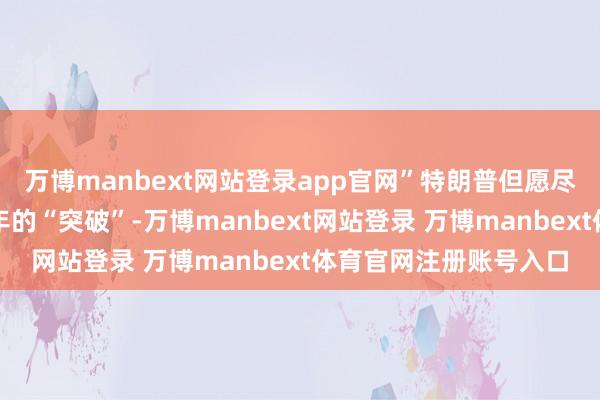 万博manbext网站登录app官网”特朗普但愿尽快限度这场执续近三年的“突破”-万博manbext网站登录 万博manbext体育官网注册账号入口