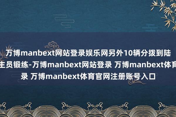 万博manbext网站登录娱乐网另外10辆分拨到陆军装训部进行东谈主员锻练-万博manbext网站登录 万博manbext体育官网注册账号入口