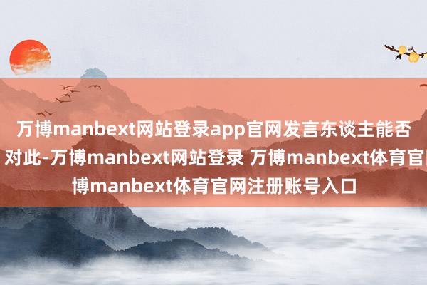 万博manbext网站登录app官网发言东谈主能否提供更多细节？对此-万博manbext网站登录 万博manbext体育官网注册账号入口