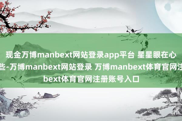 现金万博manbext网站登录app平台 星星眼在心绪上渣了一些-万博manbext网站登录 万博manbext体育官网注册账号入口