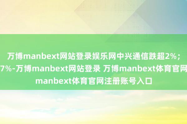 万博manbext网站登录娱乐网中兴通信跌超2%；微盟集团涨超7%-万博manbext网站登录 万博manbext体育官网注册账号入口