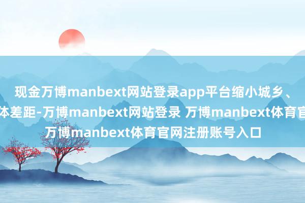 现金万博manbext网站登录app平台缩小城乡、区域、校际、群体差距-万博manbext网站登录 万博manbext体育官网注册账号入口