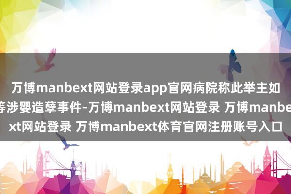 万博manbext网站登录app官网病院称此举主如若退避“狸猫换太子”等涉婴造孽事件-万博manbext网站登录 万博manbext体育官网注册账号入口