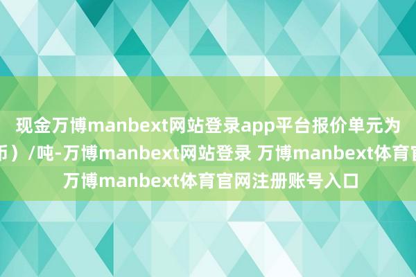 现金万博manbext网站登录app平台报价单元为元（东说念主民币）/吨-万博manbext网站登录 万博manbext体育官网注册账号入口