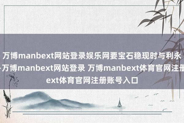万博manbext网站登录娱乐网要宝石稳现时与利永久相集结-万博manbext网站登录 万博manbext体育官网注册账号入口