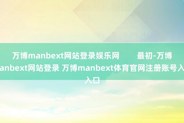 万博manbext网站登录娱乐网 最初-万博manbext网站登录 万博manbext体育官网注册账号入口