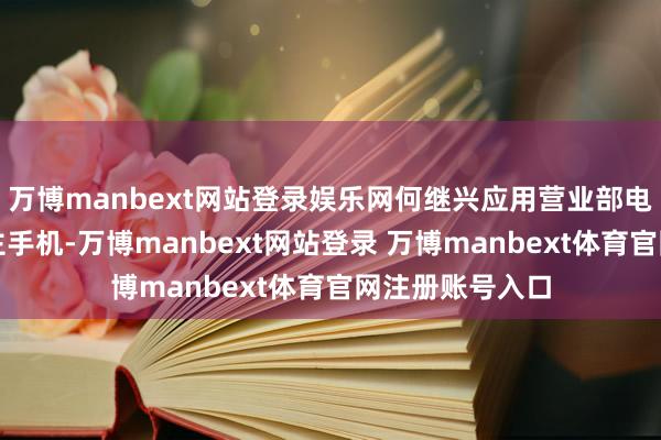 万博manbext网站登录娱乐网何继兴应用营业部电脑和个东说念主手机-万博manbext网站登录 万博manbext体育官网注册账号入口