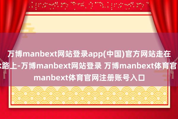 万博manbext网站登录app(中国)官方网站走在杀青想象的说念路上-万博manbext网站登录 万博manbext体育官网注册账号入口