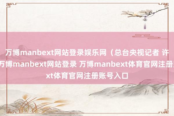 万博manbext网站登录娱乐网（总台央视记者 许盼盼）-万博manbext网站登录 万博manbext体育官网注册账号入口