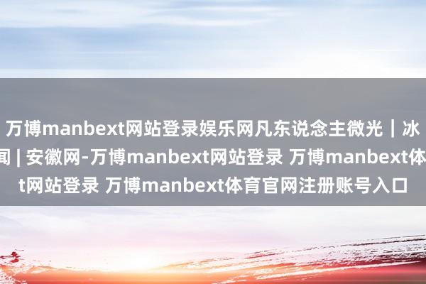 万博manbext网站登录娱乐网凡东说念主微光｜冰雪季，燃！_大皖新闻 | 安徽网-万博manbext网站登录 万博manbext体育官网注册账号入口