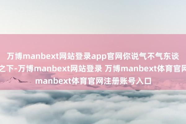 万博manbext网站登录app官网你说气不气东谈主?孰不成忍之下-万博manbext网站登录 万博manbext体育官网注册账号入口