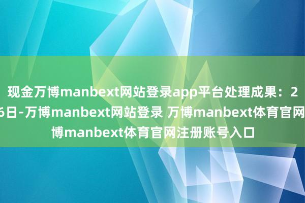 现金万博manbext网站登录app平台处理成果:2025年01月06日-万博manbext网站登录 万博manbext体育官网注册账号入口