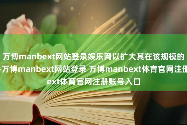 万博manbext网站登录娱乐网以扩大其在该规模的最初地位-万博manbext网站登录 万博manbext体育官网注册账号入口