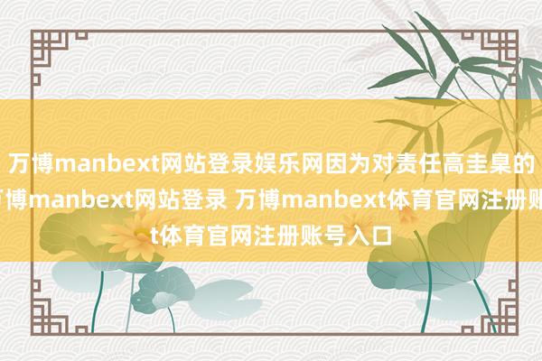 万博manbext网站登录娱乐网因为对责任高圭臬的追求-万博manbext网站登录 万博manbext体育官网注册账号入口