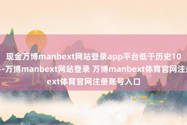现金万博manbext网站登录app平台低于历史10%分位水平-万博manbext网站登录 万博manbext体育官网注册账号入口