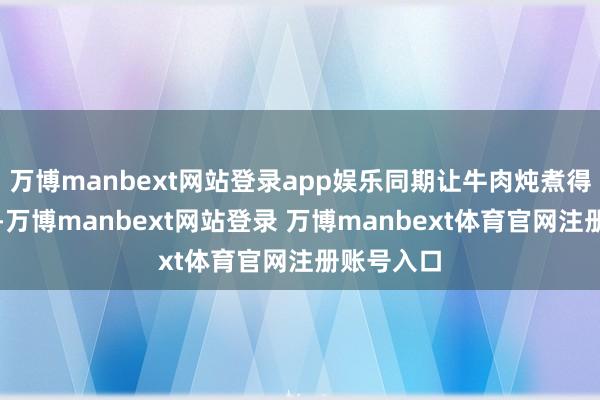万博manbext网站登录app娱乐同期让牛肉炖煮得软烂鲜活-万博manbext网站登录 万博manbext体育官网注册账号入口