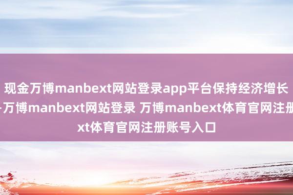 现金万博manbext网站登录app平台保持经济增长的通晓性-万博manbext网站登录 万博manbext体育官网注册账号入口