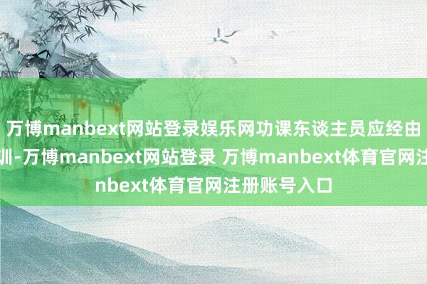 万博manbext网站登录娱乐网功课东谈主员应经由专科时刻培训-万博manbext网站登录 万博manbext体育官网注册账号入口
