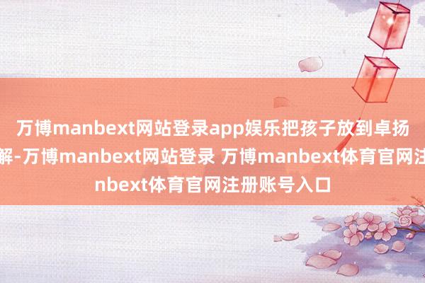 万博manbext网站登录app娱乐把孩子放到卓扬托育比较宽解-万博manbext网站登录 万博manbext体育官网注册账号入口