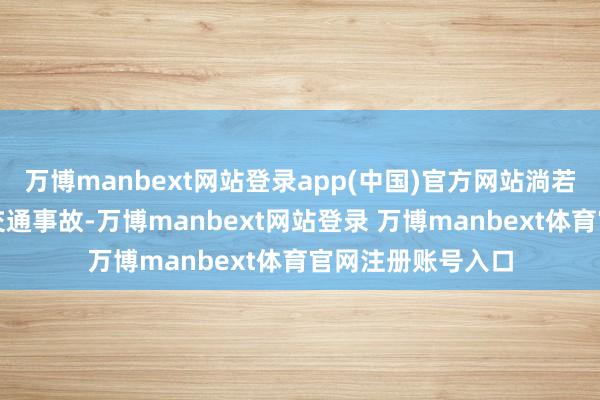 万博manbext网站登录app(中国)官方网站淌若在途中发生幽微交通事故-万博manbext网站登录 万博manbext体育官网注册账号入口