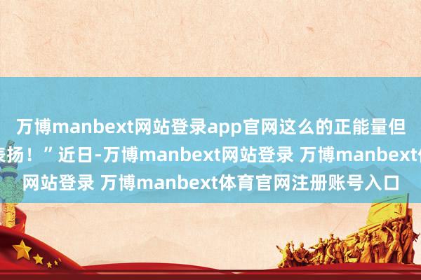 万博manbext网站登录app官网这么的正能量但愿公司简略给以猖狂表扬！”近日-万博manbext网站登录 万博manbext体育官网注册账号入口