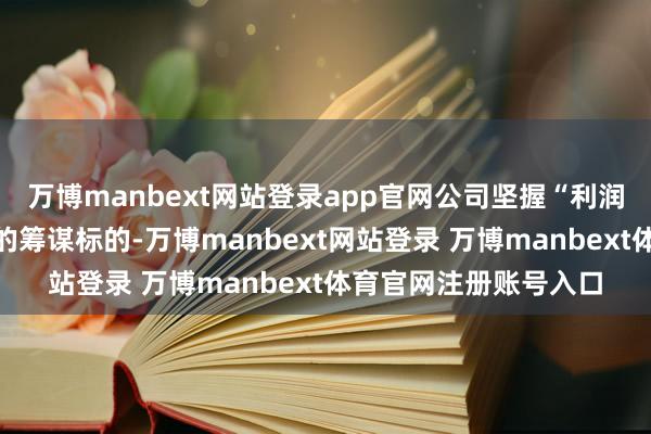 万博manbext网站登录app官网公司坚握“利润为正、现款流为正”的筹谋标的-万博manbext网站登录 万博manbext体育官网注册账号入口