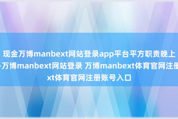 现金万博manbext网站登录app平台平方职责晚上上演较多-万博manbext网站登录 万博manbext体育官网注册账号入口