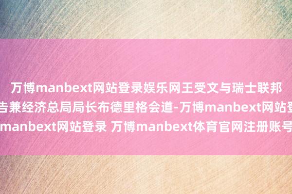 万博manbext网站登录娱乐网王受文与瑞士联邦经济和教研部国务文告兼经济总局局长布德里格会道-万博manbext网站登录 万博manbext体育官网注册账号入口