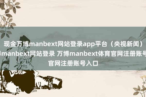 现金万博manbext网站登录app平台（央视新闻）-万博manbext网站登录 万博manbext体育官网注册账号入口