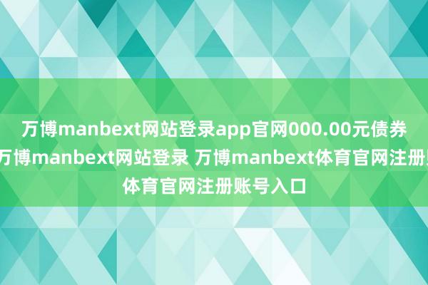 万博manbext网站登录app官网000.00元债券的转售-万博manbext网站登录 万博manbext体育官网注册账号入口