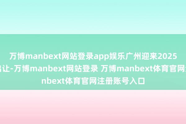 万博manbext网站登录app娱乐广州迎来2025年首宗地盘出让-万博manbext网站登录 万博manbext体育官网注册账号入口