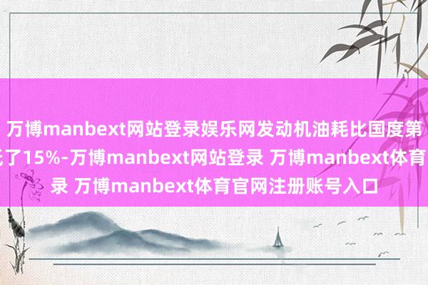 万博manbext网站登录娱乐网发动机油耗比国度第三阶段油耗次序低了15%-万博manbext网站登录 万博manbext体育官网注册账号入口