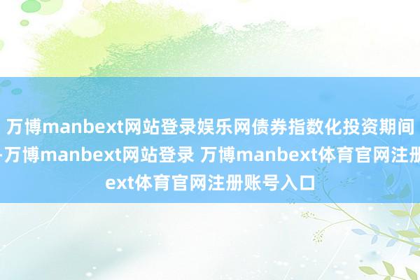 万博manbext网站登录娱乐网债券指数化投资期间果决到来-万博manbext网站登录 万博manbext体育官网注册账号入口