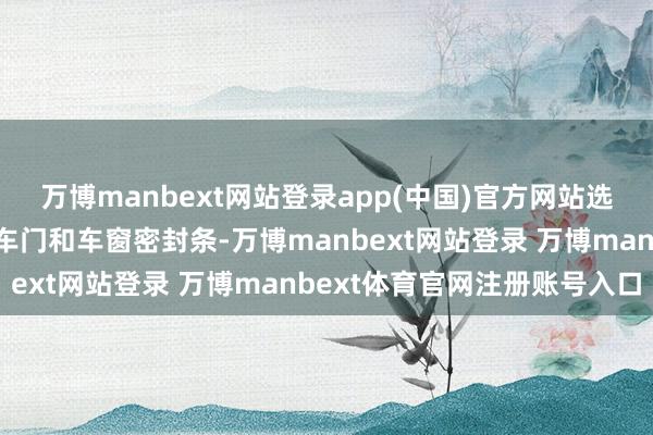 万博manbext网站登录app(中国)官方网站选拔声学衬里玻璃并改动车门和车窗密封条-万博manbext网站登录 万博manbext体育官网注册账号入口