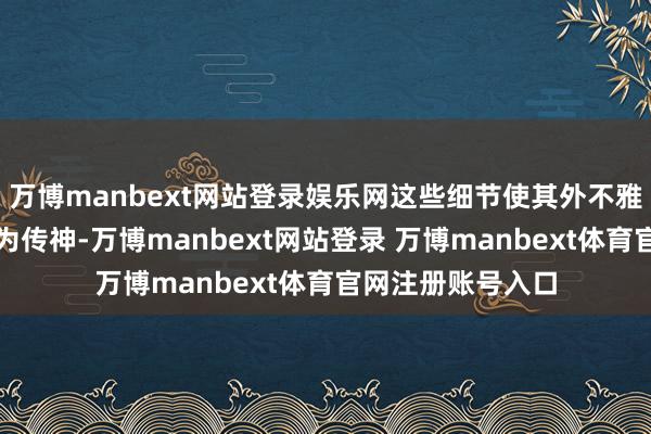 万博manbext网站登录娱乐网这些细节使其外不雅和通顺形势齐极为传神-万博manbext网站登录 万博manbext体育官网注册账号入口