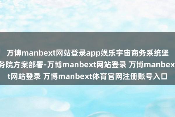 万博manbext网站登录app娱乐宇宙商务系统坚硬贯彻落实党中央、国务院方案部署-万博manbext网站登录 万博manbext体育官网注册账号入口