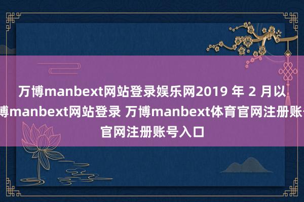 万博manbext网站登录娱乐网2019 年 2 月以来-万博manbext网站登录 万博manbext体育官网注册账号入口