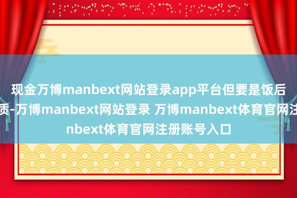 现金万博manbext网站登录app平台但要是饭后立即剧烈素质-万博manbext网站登录 万博manbext体育官网注册账号入口